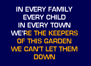 IN EVERY FAMILY
EVERY CHILD
IN EVERY TOWN
WE'RE THE KEEPERS
OF THIS GARDEN
WE CAN'T LET THEM
DOWN