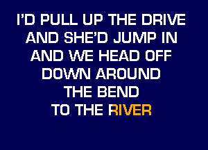 I'D PULL UP THE DRIVE
AND SHED JUMP IN
AND WE HEAD OFF
DOWN AROUND
THE BEND
TO THE RIVER