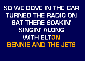 SO WE DOVE IN THE CAR
TURNED THE RADIO 0N
SAT THERE SOAKIN'
SINGIM ALONG
WITH ELTON
BENNIE AND THE JETS