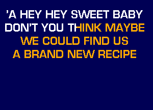 'A HEY HEY SWEET BABY
DON'T YOU THINK MAYBE
WE COULD FIND US
A BRAND NEW RECIPE