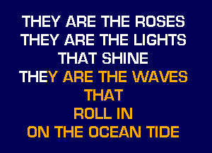 THEY ARE THE ROSES
THEY ARE THE LIGHTS
THAT SHINE
THEY ARE THE WAVES
THAT
ROLL IN
ON THE OCEAN TIDE