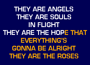 THEY ARE ANGELS
THEY ARE SOULS
IN FLIGHT
THEY ARE THE HOPE THAT
EVERYTHINGB
GONNA BE ALRIGHT
THEY ARE THE ROSES