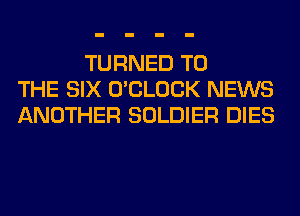 TURNED TO
THE SIX O'CLOCK NEWS
ANOTHER SOLDIER DIES