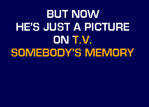 BUT NOW
HE'S JUST A PICTURE
0N T.V.
SOMEBODY'S MEMORY