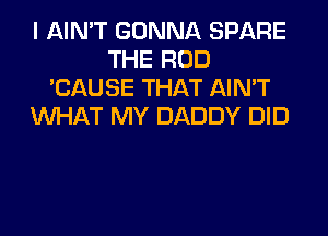 I AIN'T GONNA SPARE
THE ROD
'CAUSE THAT AIN'T
WHAT MY DADDY DID