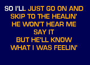 SO I'LL JUST GO ON AND
SKIP TO THE HEALIN'
HE WON'T HEAR ME

SAY IT
BUT HE'LL KNOW
WHAT I WAS FEELIM