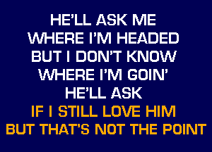 HE'LL ASK ME
WHERE I'M HEADED
BUT I DON'T KNOW

WHERE I'M GOIN'
HE'LL ASK

IF I STILL LOVE HIM
BUT THAT'S NOT THE POINT