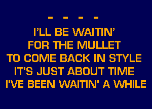 I'LL BE WAITIN'
FOR THE MULLET
TO COME BACK IN STYLE

ITS JUST ABOUT TIME
I'VE BEEN WAITIN' A VUHILE