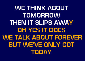 WE THINK ABOUT
TOMORROW
THEN IT SLIPS AWAY
0H YES IT DOES
WE TALK ABOUT FOREVER
BUT WE'VE ONLY GOT
TODAY