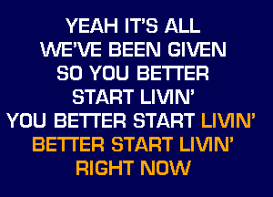 YEAH ITS ALL
WE'VE BEEN GIVEN
SO YOU BETTER
START LIVIN'
YOU BETTER START LIVIN'
BETTER START LIVIN'
RIGHT NOW