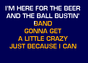 I'M HERE FOR THE BEER
AND THE BALL BUSTIN'
BAND
GONNA GET
A LITTLE CRAZY
JUST BECAUSE I CAN