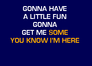 GONNA HAVE
A LITTLE FUN
GONNA
GET ME SOME

YOU KNOW I'M HERE