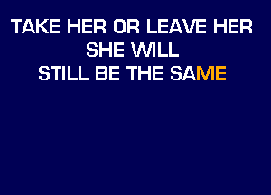 TAKE HER 0R LEAVE HER
SHE WILL
STILL BE THE SAME