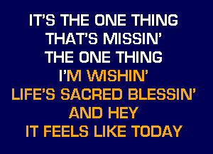 ITS THE ONE THING
THAT'S MISSIN'
THE ONE THING

I'M VVISHIN'
LIFE'S SACRED BLESSIM
AND HEY
IT FEELS LIKE TODAY