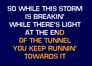 SO WHILE THIS STORM
IS BREAKIN'
WHILE THERE'S LIGHT
AT THE END
OF THE TUNNEL
YOU KEEP RUNNIN'
TOWARDS IT