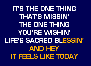 ITS THE ONE THING
THAT'S MISSIN'
THE ONE THING
YOU'RE VVISHIN'

LIFE'S SACRED BLESSIM
AND HEY
IT FEELS LIKE TODAY