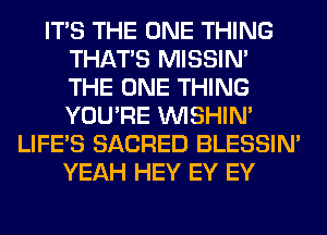 ITS THE ONE THING
THAT'S MISSIN'
THE ONE THING
YOU'RE VVISHIN'

LIFE'S SACRED BLESSIM
YEAH HEY EY EY