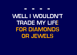 WELL I WOULDN'T
TRADE MY LIFE

FOR DIAMONDS
0R JEWELS