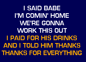 I SAID BABE
I'M COMINI HOME
WEIRE GONNA
WORK THIS OUT
I PAID FOR HIS DRINKS
AND I TOLD HIM THANKS
THANKS FOR EVERYTHING