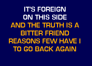 ITS FOREIGN
ON THIS SIDE
AND THE TRUTH IS A
BITTER FRIEND
REASONS FEW HAVE I
TO GO BACK AGAIN