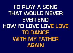 I'D PLAY A SONG
THAT WOULD NEVER
EVER END
HOW I'D LOVE LOVE LOVE
TO DANCE
WITH MY FATHER
AGAIN