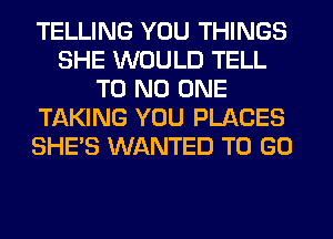 TELLING YOU THINGS
SHE WOULD TELL
T0 NO ONE
Tf-kKING YOU PLACES
SHE'S WANTED TO GO