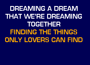 DREAMING A DREAM
THAT WERE DREAMING
TOGETHER
FINDING THE THINGS
ONLY LOVERS CAN FIND
