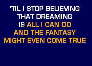 'TIL I STOP BELIEVING
THAT DREAMING
IS ALL I CAN DO
AND THE FANTASY
MIGHT EVEN COME TRUE