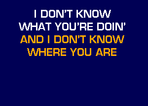 I DON'T KNOW
WHAT YOU'RE DDIN'
AND I DON'T KNOW

WHERE YOU ARE