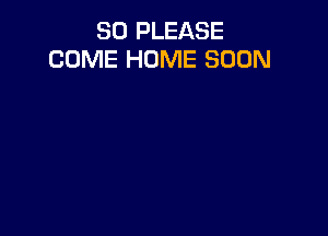 SO PLEASE
COME HOME SOON