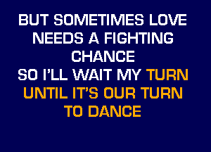 BUT SOMETIMES LOVE
NEEDS A FIGHTING
CHANCE
SO I'LL WAIT MY TURN
UNTIL ITS OUR TURN
T0 DANCE