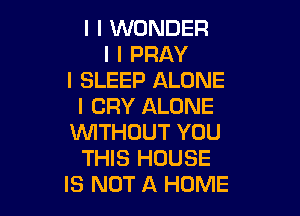 I I WONDER
I I PRAY
I SLEEP ALONE
I CRY ALONE

INITHOUT YOU
THIS HOUSE
IS NOT A HOME