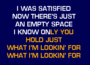 I WAS SATISFIED
NOW THERE'S JUST
AN EMPTY SPACE
I KNOW ONLY YOU
HOLD JUST
WHAT I'M LOOKIN' FOR
WHAT I'M LOOKIN' FOR