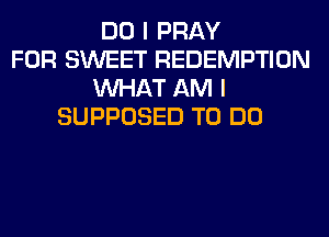 DO I PRAY
FOR SWEET REDEMPTION
WHAT AM I
SUPPOSED TO DO