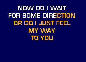 NOW DO I WAIT
FOR SOME DIRECTION
0R DO I JUST FEEL
MY WAY
TO YOU