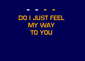 DO I JUST FEEL
MY WAY

TO YOU