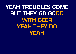 YEAH TROUBLES COME
BUT THEY GO GOOD
WITH BEER
YEAH THEY DO
YEAH