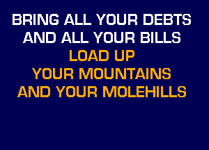 BRING ALL YOUR DEBTS
AND ALL YOUR BILLS
LOAD UP
YOUR MOUNTAINS
AND YOUR MOLEHILLS
