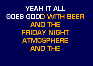 YEAH IT ALL
GOES GOOD WITH BEER
AND THE
FRIDAY NIGHT
ATMOSPHERE
AND THE