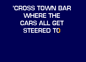 'CROSS TOWN BAR
WHERE THE
CARS ALL GET
STEERED T0