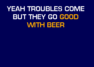 YEAH TROUBLES COME
BUT THEY GO GOOD
WITH BEER