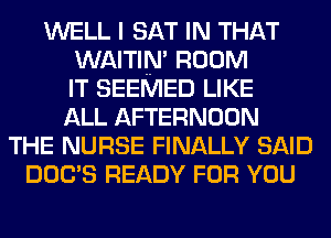 WELL I SAT IN THAT
WAITIN' ROOM
IT SEEMED LIKE
ALL AFTERNOON
THE NURSE FINALLY SAID
DOC'S READY FOR YOU