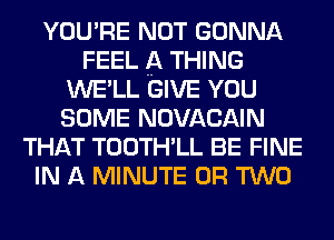 YOU'RE NOT GONNA
FEEL A THING
WE'LL GIVE YOU
SOME NOVACAIN
THAT TOOTH'LL BE FINE
IN A MINUTE OR TWO