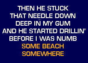 THEN HE STUCK
THAT NEEDLE DOWN
DEEP IN MY GUM
AND HE STARTED DRILLIN'
BEFORE I WAS NUMB
SOME BEACH
SOMEINHERE