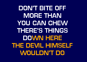 DON'T BITE OFF
MORE THAN
YOU CAN CHEW
THERES THINGS
DOWN HERE
THE DEVIL HIMSELF
WOULDN'T DO