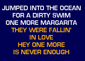 JUMPED INTO THE OCEAN
FOR A DIRTY SUVIM
ONE MORE MARGARITA
THEY WERE FALLIM
IN LOVE
HEY ONE MORE
IS NEVER ENOUGH