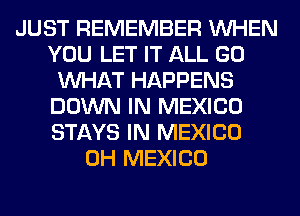 JUST REMEMBER WHEN
YOU LET IT ALL GO
WHAT HAPPENS
DOWN IN MEXICO
STAYS IN MEXICO
0H MEXICO