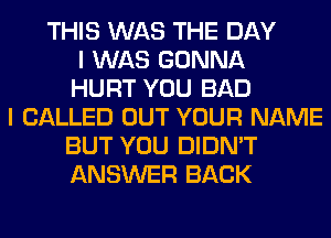 THIS WAS THE DAY
I WAS GONNA
HURT YOU BAD
I CALLED OUT YOUR NAME
BUT YOU DIDN'T
ANSWER BACK