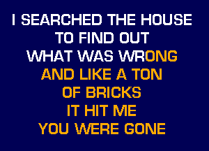 I SEARCHED THE HOUSE
TO FIND OUT
WHAT WAS WRONG
AND LIKE A TON
0F BRICKS
IT HIT ME
YOU WERE GONE