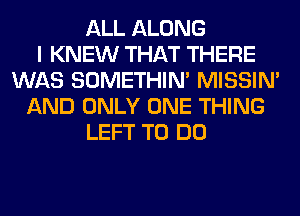 ALL ALONG
I KNEW THAT THERE
WAS SOMETHIN' MISSIN'
AND ONLY ONE THING
LEFT TO DO